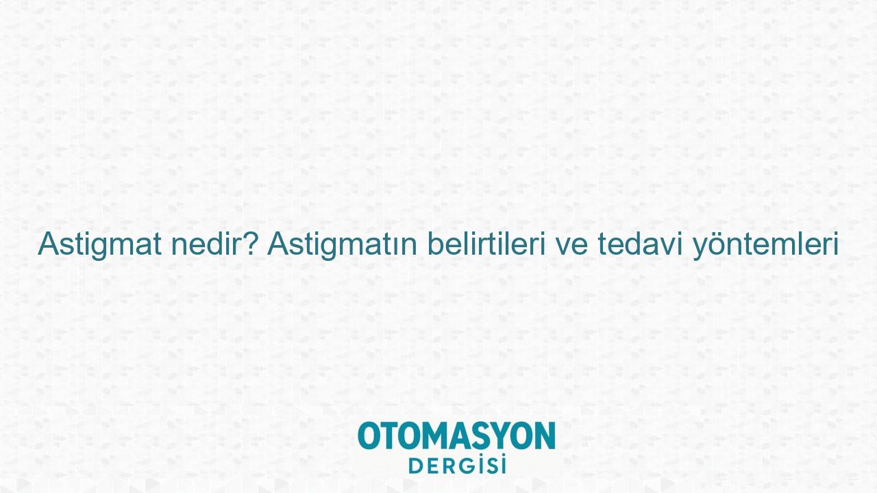Astigmat nedir? Astigmatın belirtileri ve tedavi yöntemleri - Otomasyon Dergisi