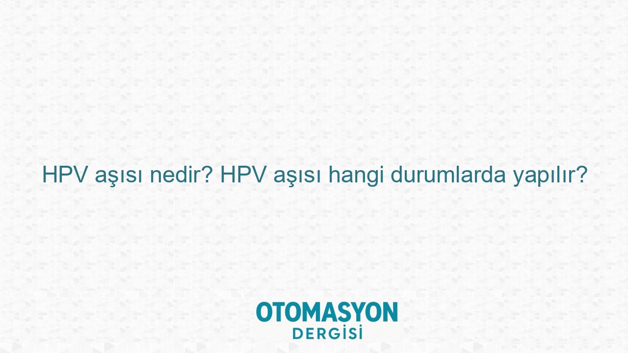 HPV aşısı nedir? HPV aşısı hangi durumlarda yapılır? - Otomasyon Dergisi