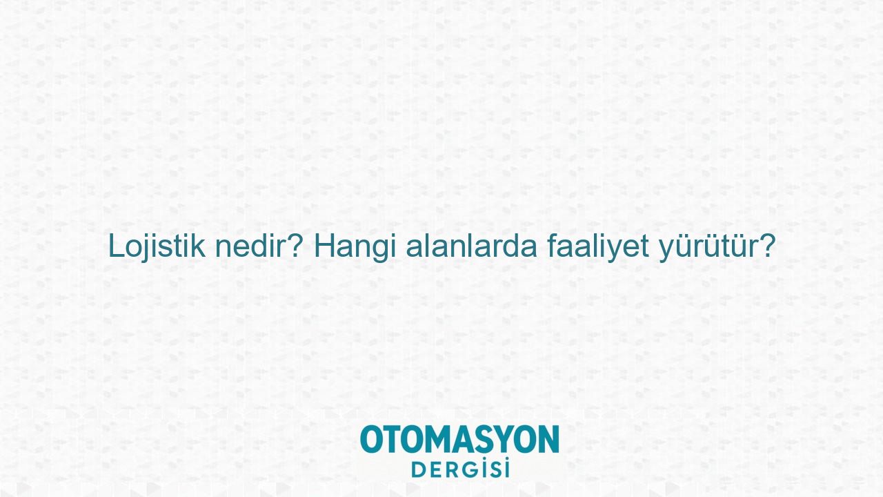 Lojistik nedir? Hangi alanlarda faaliyet yürütür? - Otomasyon Dergisi